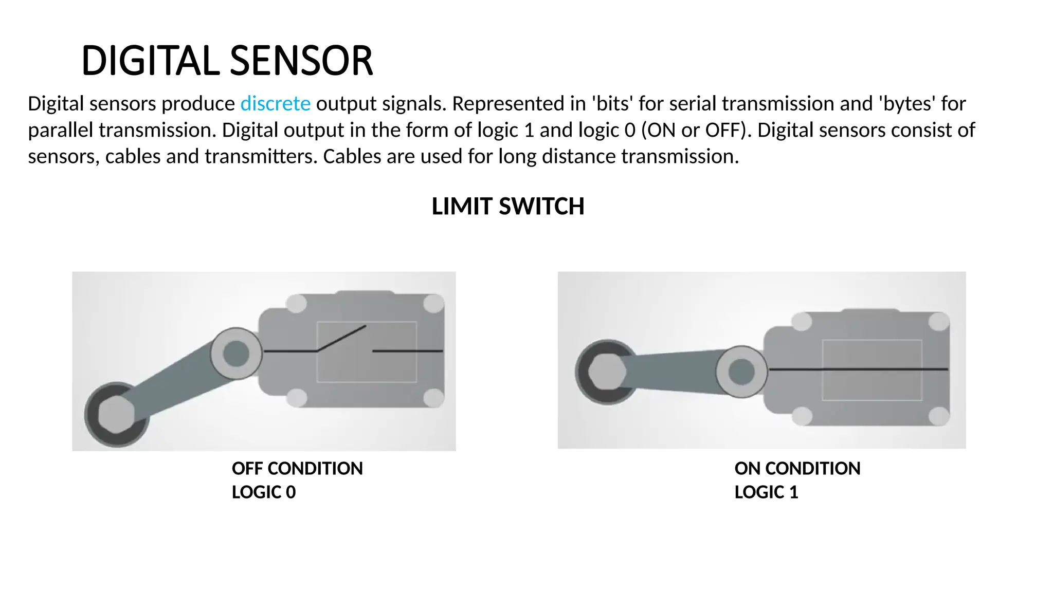 DIGITAL SENSOR
Digital sensors produce discrete output signals. Represented in 'bits' for serial transmission and 'bytes' for
parallel transmission. Digital output in the form of logic 1 and logic 0 (ON or OFF). Digital sensors consist of
sensors, cables and transmitters. Cables are used for long distance transmission.
LIMIT SWITCH
OFF CONDITION
LOGIC 0
ON CONDITION
LOGIC 1
 