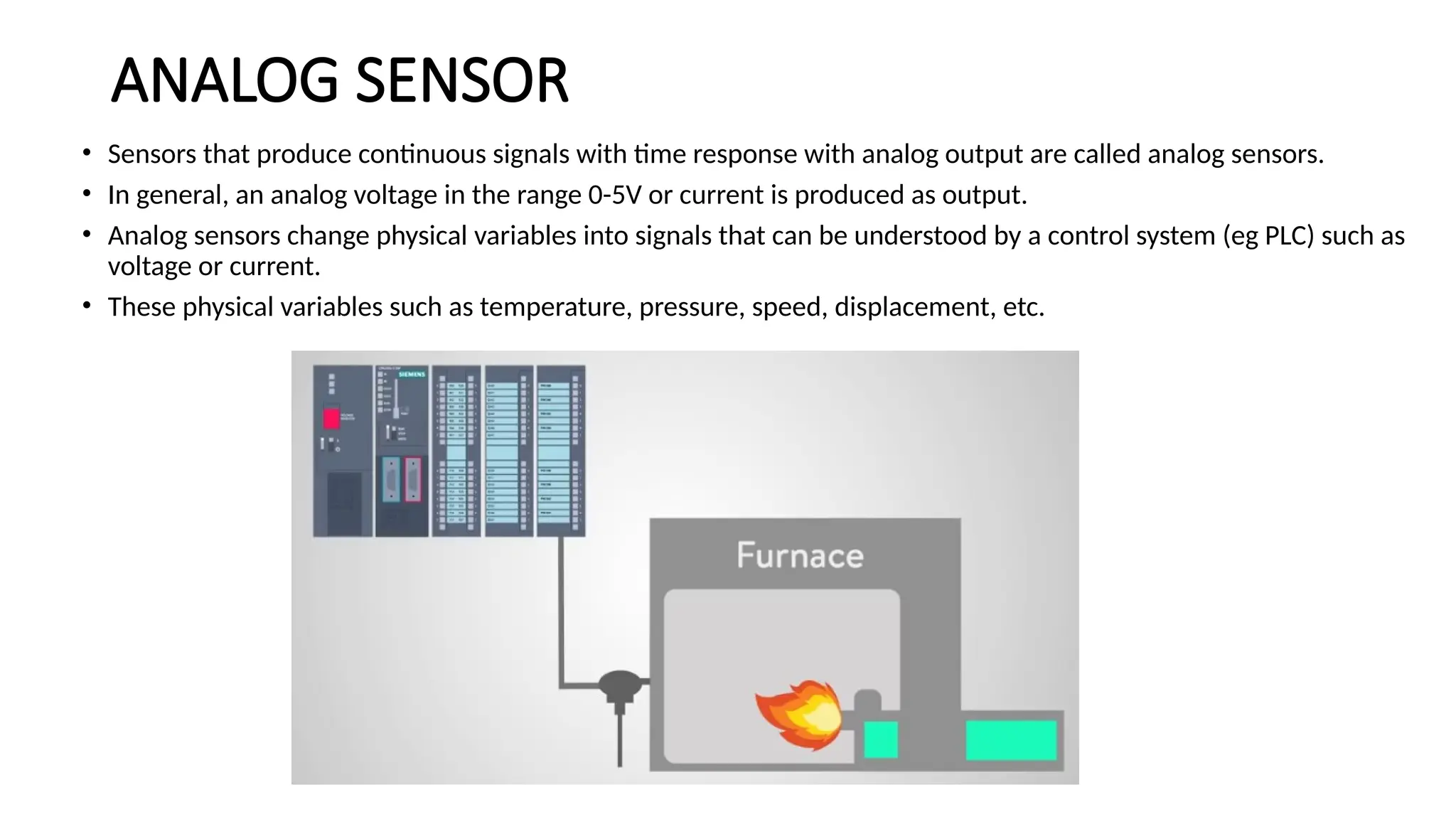 ANALOG SENSOR
• Sensors that produce continuous signals with time response with analog output are called analog sensors.
• In general, an analog voltage in the range 0-5V or current is produced as output.
• Analog sensors change physical variables into signals that can be understood by a control system (eg PLC) such as
voltage or current.
• These physical variables such as temperature, pressure, speed, displacement, etc.
 