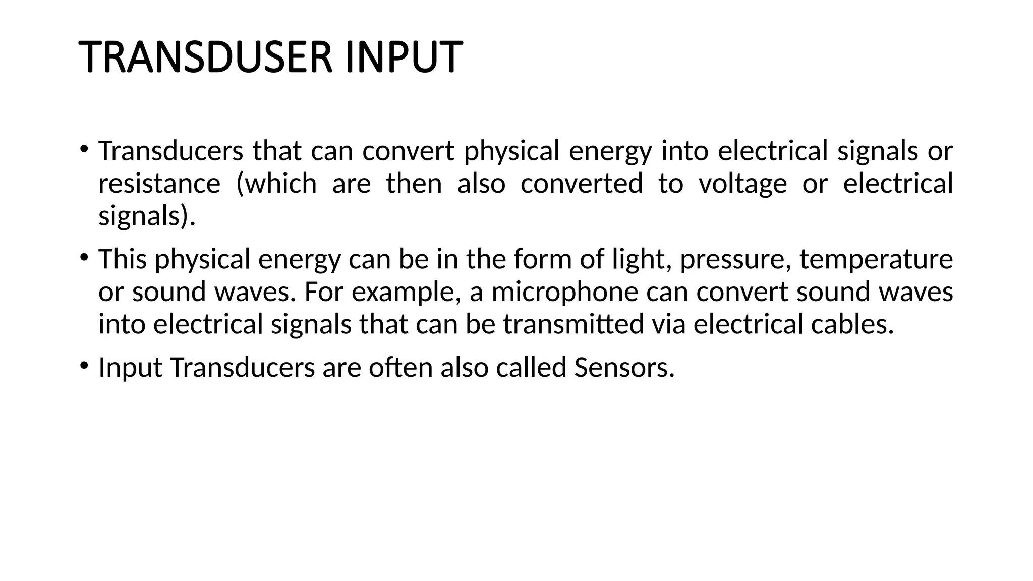 TRANSDUSER INPUT
• Transducers that can convert physical energy into electrical signals or
resistance (which are then also converted to voltage or electrical
signals).
• This physical energy can be in the form of light, pressure, temperature
or sound waves. For example, a microphone can convert sound waves
into electrical signals that can be transmitted via electrical cables.
• Input Transducers are often also called Sensors.
 