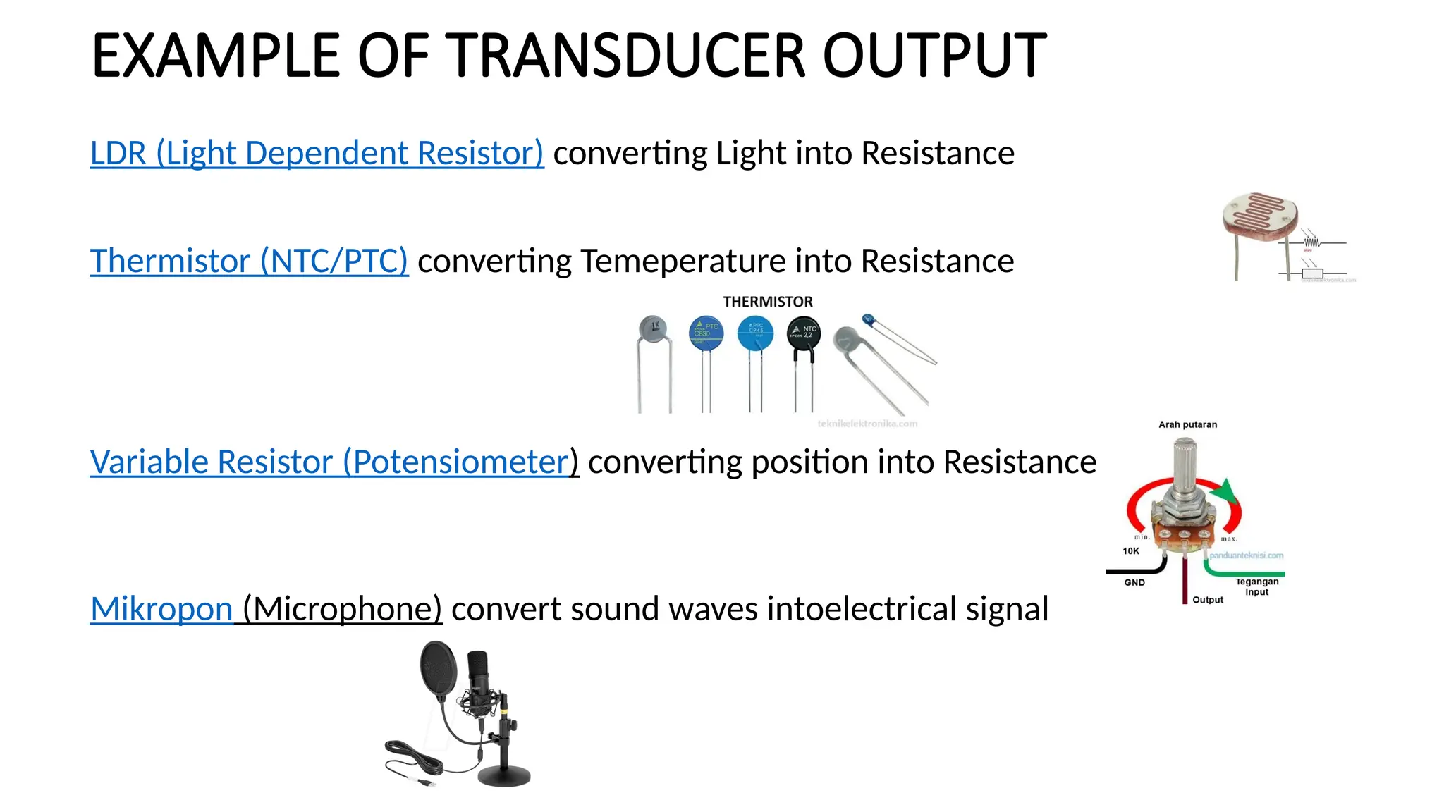 EXAMPLE OF TRANSDUCER OUTPUT
LDR (Light Dependent Resistor) converting Light into Resistance
Thermistor (NTC/PTC) converting Temeperature into Resistance
Variable Resistor (Potensiometer) converting position into Resistance
Mikropon (Microphone) convert sound waves intoelectrical signal
 