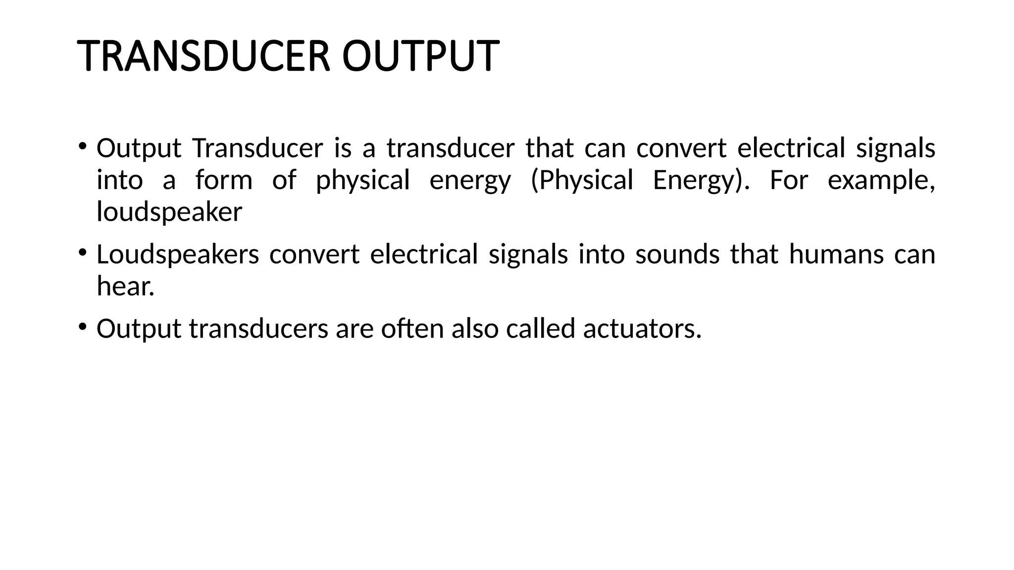 TRANSDUCER OUTPUT
• Output Transducer is a transducer that can convert electrical signals
into a form of physical energy (Physical Energy). For example,
loudspeaker
• Loudspeakers convert electrical signals into sounds that humans can
hear.
• Output transducers are often also called actuators.
 