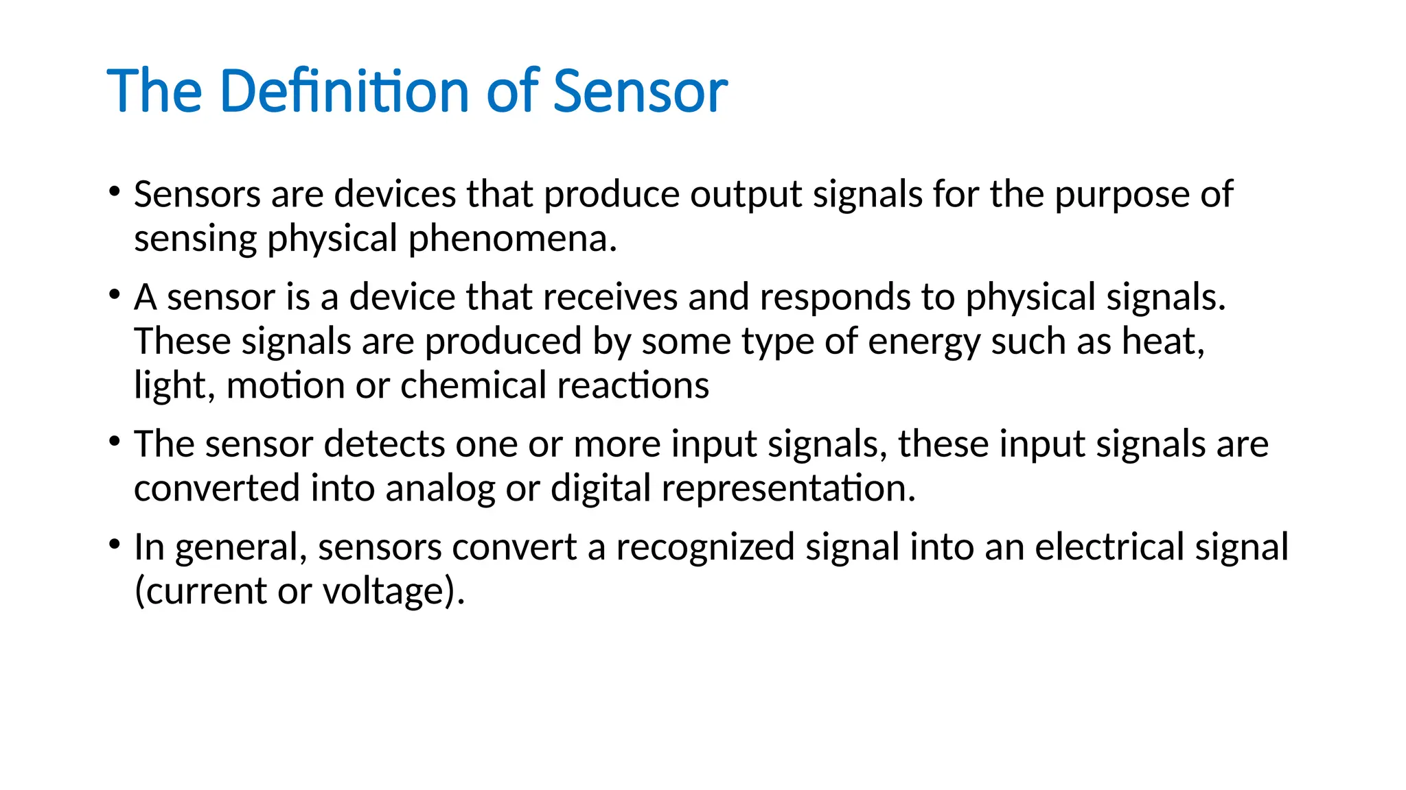 The Definition of Sensor
• Sensors are devices that produce output signals for the purpose of
sensing physical phenomena.
• A sensor is a device that receives and responds to physical signals.
These signals are produced by some type of energy such as heat,
light, motion or chemical reactions
• The sensor detects one or more input signals, these input signals are
converted into analog or digital representation.
• In general, sensors convert a recognized signal into an electrical signal
(current or voltage).
 