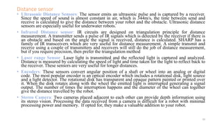 Distance sensor
• Ultrasonic Distance Sensors: The sensor emits an ultrasonic pulse and is captured by a receiver.
Since the speed of sound is almost constant in air, which is 344m/s, the time between send and
receive is calculated to give the distance between your robot and the obstacle. Ultrasonic distance
sensors are especially useful for underwater robots.
• Infrared Distance sensor: IR circuits are designed on triangulation principle for distance
measurement. A transmitter sends a pulse of IR signals which is detected by the receiver if there is
an obstacle and based on the angle the signal is received, distance is calculated. SHARP has a
family of IR transceivers which are very useful for distance measurement. A simple transmit and
receive using a couple of transmitters and receivers will still do the job of distance measurement,
but if you require precision, then prefer the triangulation method
• Laser range Sensor: Laser light is transmitted and the reflected light is captured and analyzed.
Distance is measured by calculating the speed of light and time taken for the light to reflect back to
the receiver. These sensors are very useful for longer distances.
• Encoders: These sensors convert angular position of a shaft or wheel into an analog or digital
code. The most popular encoder is an optical encoder which includes a rotational disk, light source
and a light detector. The rotational disk has transparent and opaque pattern painted or printed over
it. When the disk rotates along with the wheel the emitted light is interrupted generating a signal
output. The number of times the interruption happens and the diameter of the wheel can together
give the distance travelled by the robot.
• Stereo Camera: Two cameras placed adjacent to each other can provide depth information using
its stereo vision. Processing the data received from a camera is difficult for a robot with minimal
processing power and memory. If opted for, they make a valuable addition to your robot.
10
 