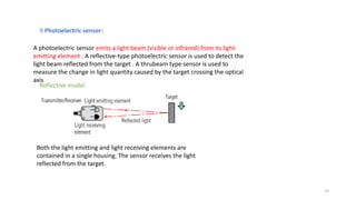 15
A photoelectric sensor emits a light beam (visible or infrared) from its light-
emitting element . A reflective-type photoelectric sensor is used to detect the
light beam reflected from the target . A thrubeam type sensor is used to
measure the change in light quantity caused by the target crossing the optical
axis
9.Photoelectric sensor:
Both the light emitting and light receiving elements are
contained in a single housing. The sensor receives the light
reflected from the target.
Reflective model
 