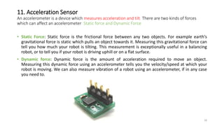 11. Acceleration Sensor
An accelerometer is a device which measures acceleration and tilt. There are two kinds of forces
which can affect an accelerometer: Static force and Dynamic Force
• Static Force: Static force is the frictional force between any two objects. For example earth’s
gravitational force is static which pulls an object towards it. Measuring this gravitational force can
tell you how much your robot is tilting. This measurement is exceptionally useful in a balancing
robot, or to tell you if your robot is driving uphill or on a flat surface.
• Dynamic force: Dynamic force is the amount of acceleration required to move an object.
Measuring this dynamic force using an accelerometer tells you the velocity/speed at which your
robot is moving. We can also measure vibration of a robot using an accelerometer, if in any case
you need to.
18
 