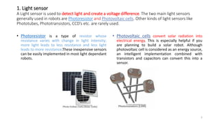 1. Light sensor
A Light sensor is used to detect light and create a voltage difference. The two main light sensors
generally used in robots are Photoresistor and Photovoltaic cells. Other kinds of light sensors like
Phototubes, Phototransistors, CCD’s etc. are rarely used.
• Photoresistor is a type of resistor whose
resistance varies with change in light intensity;
more light leads to less resistance and less light
leads to more resistance.These inexpensive sensors
can be easily implemented in most light dependant
robots.
• Photovoltaic cells convert solar radiation into
electrical energy. This is especially helpful if you
are planning to build a solar robot. Although
photovoltaic cell is considered as an energy source,
an intelligent implementation combined with
transistors and capacitors can convert this into a
sensor.
3
 