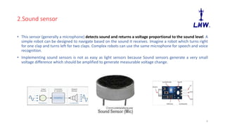 2.Sound sensor
• This sensor (generally a microphone) detects sound and returns a voltage proportional to the sound level. A
simple robot can be designed to navigate based on the sound it receives. Imagine a robot which turns right
for one clap and turns left for two claps. Complex robots can use the same microphone for speech and voice
recognition.
• Implementing sound sensors is not as easy as light sensors because Sound sensors generate a very small
voltage difference which should be amplified to generate measurable voltage change.
4
 