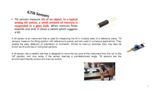 • Tilt sensors measure tilt of an object. In a typical
analog tilt sensor, a small amount of mercury is
suspended in a glass bulb. When mercury flows
towards one end, it closes a switch which suggests
a tilt.
8
 