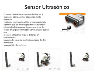 Sensor Ultrasónico
El sensor ultrasónico le permite al robot ver y
reconocer objetos, evitar obstáculos, medir
distancias
y detectar movimiento, utiliza el mismo principio
científico que los murciélagos: mide la distancia
calculando el tiempo que demora una onda de
sonido en golpear un objeto y volver, al igual que un
eco.
El sensor ultrasónico mide la distancia en
centímetros y
pulgadas. Es capaz de medir distancias de 0 a 2,5
metros con
una precisión de +/- 3 cm.
 