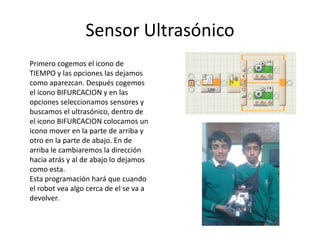 Sensor Ultrasónico
Primero cogemos el icono de
TIEMPO y las opciones las dejamos
como aparezcan. Después cogemos
el icono BIFURCACION y en las
opciones seleccionamos sensores y
buscamos el ultrasónico, dentro de
el icono BIFURCACION colocamos un
icono mover en la parte de arriba y
otro en la parte de abajo. En de
arriba le cambiaremos la dirección
hacia atrás y al de abajo lo dejamos
como esta.
Esta programación hará que cuando
el robot vea algo cerca de el se va a
devolver.
 
