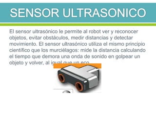 El sensor ultrasónico le permite al robot ver y reconocer
objetos, evitar obstáculos, medir distancias y detectar
movimiento. El sensor ultrasónico utiliza el mismo principio
científico que los murciélagos: mide la distancia calculando
el tiempo que demora una onda de sonido en golpear un
objeto y volver, al igual que un eco.