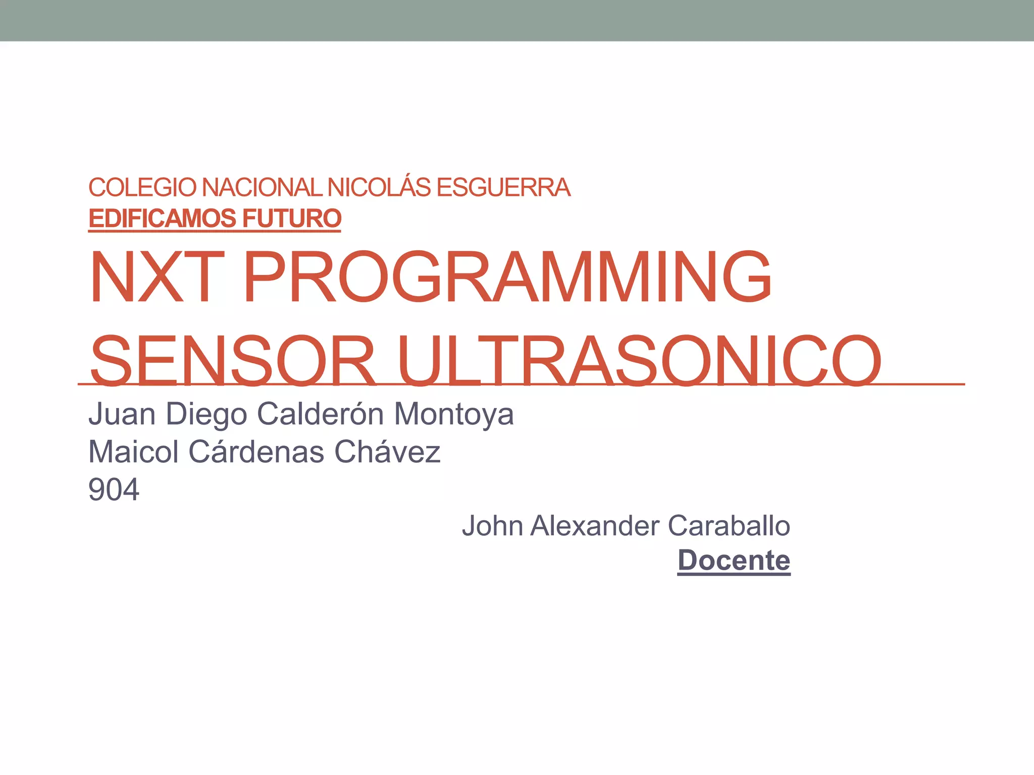 COLEGIONACIONALNICOLÁS ESGUERRA
EDIFICAMOS FUTURO
NXT PROGRAMMING
SENSOR ULTRASONICO
Juan Diego Calderón Montoya
Maicol Cárdenas Chávez
904
John Alexander Caraballo
Docente