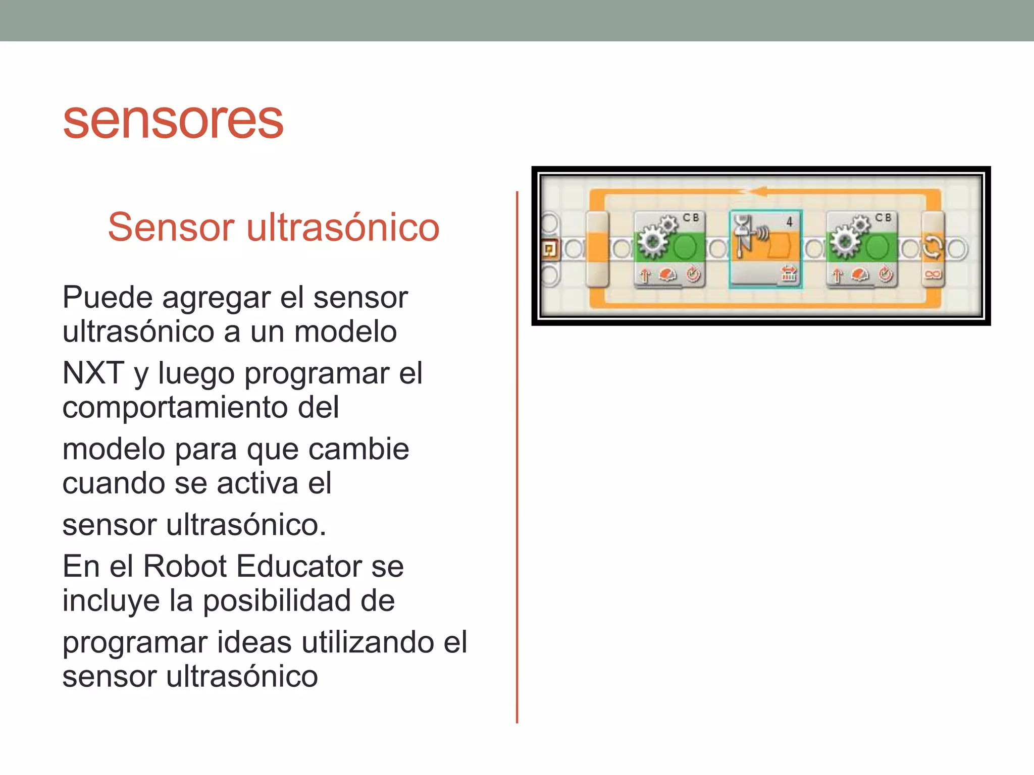 sensores
Sensor ultrasónico
Puede agregar el sensor
ultrasónico a un modelo
NXT y luego programar el
comportamiento del
modelo para que cambie
cuando se activa el
sensor ultrasónico.
En el Robot Educator se
incluye la posibilidad de
programar ideas utilizando el
sensor ultrasónico