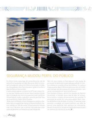 10
Em Minas Gerais, cinco lojas de conveniência da rede de
postos Esso localizadas em Belo Horizonte, Betim e Conta-
gem conseguiram reduzir em 10% os furtos após a instala-
ção dos pedestais Ultra-Post e etiquetas rígidas Sensorflex e
label da Plastrom Sensormatic.
A rede utilizava apenas o sistema de CFTV, que inibia o fur-
to, mas não impedia que se levasse algum produto da loja.
Após a instalação dos outros equipamentos, até o perfil dos
frequentadores mudou, segundo o gerente-geral das lojas
de conveniência, Cleber Clécio Fonseca.
“Antes, eram constantes os furtos de pequenos produtos e be-
bidas. Após a instalação das antenas e etiquetas antifurto, tive-
mos redução de 10% das perdas. Os equipamentos inibiram
esses atos a tal ponto que as pessoas que praticavam essas
ações até desistiram de frequentar as lojas”, declara ele.
Além do novo sistema, as lojas possuem uma equipe de
prevenção de perdas bem preparada para atender os clien-
tes e resolver as situações críticas do cotidiano. “Se a antena
dispara quando algum cliente vai passar por ela, um funcio-
nário treinado aborda a pessoa de maneira discreta e sem
causar constrangimento”, acrescenta Fonseca.
Para Gustavo Ushimaru, gerente de soluções da Plastrom
Sensormatic, o exemplo dessa rede de lojas de conveni-
ência mostra a mudança de pensamento dos varejistas. “A
prevenção de perdas já é uma preocupação diária. Inde-
pendentemente de atividade ou porte, os varejistas estão
aderindo à instalação de sistemas antifurto que, além de
permitir uma exposição mais agressiva das mercadorias,
elevam os seus lucros, já que mercadoria bem exposta gera
um aumento do volume de vendas.”
Segurança mudou perfil do público
 