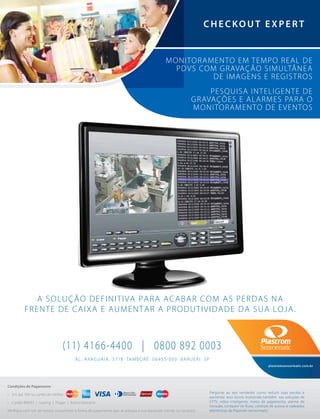 Condições de Pagamento
• Em até 10X no cartão de crédito
• Cartão BNDES | Leasing | Proger | Boleto bancário
Verifique com um de nossos consultores a forma de pagamento que se adequa a sua aquisição (venda ou locação).
AL. ARAGUAIA, 3718 TAMBORÉ 06455-000 BARUERI SP
(11) 4166-4400 | 0800 892 0003
plastromsensormatic.com.br
Pergunte ao seu vendedor como reduzir suas perdas e
aumentar seus lucros investindo também nas soluções de
CFTV, vídeo inteligente, meios de pagamento, alarme de
intrusão, contador de fluxo, controle de acesso e cadeados
eletrônicos da Plastrom Sensormatic.
CHECKOUT EXPER T
MONITORAMENTO EM TEMPO REAL DE
PDVS COM GRAVAÇÃO SIMULTÂNEA
DE IMAGENS E REGISTROS
PESQUISA INTELIGENTE DE
GRAVAÇÕES E ALARMES PARA O
MONITORAMENTO DE EVENTOS
A SOLUÇÃO DEFINITIVA PARA ACABAR COM AS PERDAS NA
FRENTE DE CAIXA E AUMENTAR A PRODUTIVIDADE DA SUA LOJA.
 