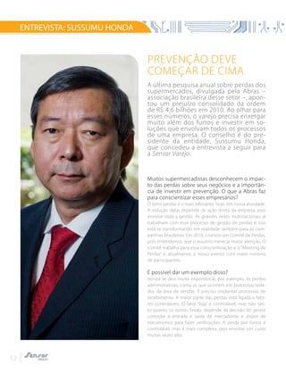 12
Prevenção deve
começar de cima
A última pesquisa anual sobre perdas dos
supermercados, divulgada pela Abras –
associação brasileira desse setor –, apon-
tou um prejuízo consolidado da ordem
de R$ 4,6 bilhões em 2010. Ao olhar para
esses números, o varejo precisa enxergar
muito além dos furtos e investir em so-
luções que envolvam todos os processos
de uma empresa. O conselho é do pre-
sidente da entidade, Sussumu Honda,
que concedeu a entrevista a seguir para
a Sensor Varejo.
Muitos supermercadistas desconhecem o impac-
to das perdas sobre seus negócios e a importân-
cia de investir em prevenção. O que a Abras faz
para conscientizar esses empresários?
O tema perdas é o mais relevante, hoje, em nossa atividade.
A redução delas depende de ação direta da empresa, pois
envolve toda a gestão. As grandes redes multinacionais já
trabalham com esse processo de gestão de perdas e isso
está se transformando em realidade também para as com-
panhias brasileiras. Em 2010, criamos um Comitê de Perdas,
pois entendemos que o assunto merecia maior atenção. O
comitê trabalha para essa conscientização e o “Meeting de
Perdas” é, atualmente, o nosso evento com maior número
de participantes.
É possível dar um exemplo disso?
Nunca se deu muita importância, por exemplo, às perdas
administrativas, como as que ocorrem em processos isola-
dos da área de vendas. É preciso implantar processos de
recebimento. A maior parte das perdas está ligada a fato-
res controláveis. O fator “loja” é controlável, mas não tan-
to quanto os outros. Então, depende da decisão do gestor
controlar a entrada e saída de mercadorias e dispor de
mecanismos para fazer verificações. A perda por furtos é
controlável, mas é mais complexa, pois envolve um custo
muitas vezes alto.
ENTREVISTA: SUSSUMU HONDA
 