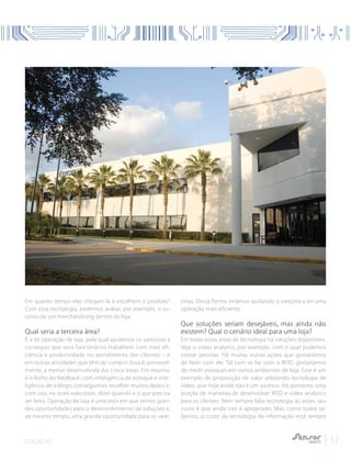 EDIÇÃO 02 17
Em quanto tempo elas chegam lá e escolhem o produto?
Com essa tecnologia, podemos avaliar, por exemplo, o su-
cesso de um merchandising dentro da loja.
Qual seria a terceira área?
É a de operação de loja, pela qual ajudamos os varejistas a
conseguir que seus funcionários trabalhem com mais efi-
ciência e produtividade no atendimento dos clientes – e
em outras atividades que têm de cumprir. Essa é, provavel-
mente, a menos desenvolvida das cinco áreas. Em resumo,
é o fecho do feedback: com inteligência de estoque e inte-
ligência de tráfego, conseguimos recolher muitos dados e,
com isso, na store execution, dizer quando e o que precisa
ser feito. Operação de loja é uma área em que temos gran-
des oportunidades para o desenvolvimento de soluções e,
ao mesmo tempo, uma grande oportunidade para os vare-
jistas. Dessa forma, estamos ajudando o varejista a ter uma
operação mais eficiente.
Que soluções seriam desejáveis, mas ainda não
existem? Qual o cenário ideal para uma loja?
Em todas essas áreas de tecnologia há soluções disponíveis.
Veja o video analytics, por exemplo, com o qual podemos
contar pessoas. Há muitas outras ações que gostaríamos
de fazer com ele. Tal com se faz com o RFID, gostaríamos
de medir estoques em certos ambientes de loja. Esse é um
exemplo de proposição de valor utilizando tecnologia de
vídeo, que hoje ainda não é um sucesso. Há, portanto, uma
porção de maneiras de desenvolver RFID e video analytics
para os clientes. Nem sempre falta tecnologia; às vezes, seu
custo é que ainda não é apropriado. Mas, como todos sa-
bemos, o custo da tecnologia da informação está sempre
 