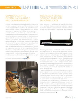 EDIÇÃO 02 19
Quantos clientes
entram na sua loja e
não compram nada?
A grande maioria dos varejistas, ao analisar o desempenho de
sua loja e equipe, olha apenas para números de faturamento,
cupons, tíquete médio e lucro. Todos são indicadores impor-
tantes, mas não apontam o potencial perdido com clientes
que entram na loja e saem sem efetuar nenhuma compra.
A taxa de conversão é uma métrica que está se tornando fun-
damental nas avaliações e decisões estruturadas para o ne-
gócio. Por meio dela é possível realizar um diagnóstico mais
aprofundado do que está acontecendo na área de vendas.
Será que a equipe está bem dimensionada para o tráfego
da loja? Os clientes em potencial estão sendo abordados
corretamente? As campanhas de marketing estão atraindo
o público esperado? As pessoas estão comprando?
Esses são apenas alguns dos questionamentos que podem
ser respondidos por meio da correta gestão de fluxo de
clientes, que obtém informações para o mapeamento de
inúmeras oportunidades e direcionamento de ações estra-
tégicas, a fim de melhorar a rentabilidade do negócio.
E você? Sabe quantos clientes deixaram de comprar na sua loja?
Por Heloísa Cranchi, diretora-geral da
ImediaData oferece
solução 3G de alta
disponibilidade
A alta velocidade e a capilaridade das redes 3G estão dispo-
níveis na solução de conectividade da ImediaData. A aposta
da empresa se baseia nas novas versões do modem roteador
da linha 5000, desenvolvidas e patenteadas pela companhia.
“O nosso produto traz o benefício da banda maior e da ve-
locidade mais alta da tecnologia 3G, ampliando as possi-
bilidades de utilização em diversas aplicações de conecti-
vidade, tanto para redes principais de alta disponibilidade
como em soluções de rede redundante”, afirma Adriano
Furtado, diretor da ImediaData. Com os equipamentos da
linha 5000 – 3G é possível, por exemplo, rodar aplicações de
monitoramento, acessar a web e integrar com alta perfor-
mance e disponibilidade quaisquer redes de Transferência
Eletrônica de Fundos (TEF). Tudo isso com menor latência
na transmissão, sem o limite de velocidade de 256Kbps im-
posto pela rede EDGE.
“Se a empresa tiver uma linha ADSL para acesso à internet,
poderá agregar esse recurso ao equipamento da ImediaDa-
ta, que gerenciará essa e todas as outras conexões”, explica
Furtado. Ao utilizar as redes sem fio (EDGE/3G) para a trans-
missão de dados, as empresas reduzem os problemas com
os longos prazos para a instalação de links físicos.
O diferencial mais importante dos equipamentos da linha
ImediaData 5000 é a alta disponibilidade, que mantém co-
nexão simultânea com duas operadoras móveis distintas,
definidas de acordo com a qualidade do sinal disponível na
região. Além disso, uma importante vantagem da solução
é o custo, que pode significar uma redução média de 20%
a 30% em comparação com redes que oferecem a mesma
qualidade e disponibilidade.
PARCEIROS
 