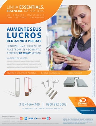AL. ARAGUAIA, 3718 TAMBORÉ 06455-000 BARUERI SP
(11) 4166-4400 | 0800 892 0003
AUMENTE SEUS
LUCROS
REDUZINDO PERDAS
CONTRATE UMA SOLUÇÃO DA
P L A S T R O M S E N S O R MAT I C
A PARTIR DE R$269,00* MENSAIS.
Condições de Pagamento
• Em até 10X no cartão de crédito
• Cartão BNDES | Leasing | Proger | Boleto bancário
Veriﬁque com um de nossos consultores a forma de pagamento que se adequa a sua aquisição (venda ou locação).
U M P E Q U E N O I N V E S T I M E N T O
C O M R E T O R N O G A R A N T I D O .
LINHA ESSENTIALS.
ESSENCIAL NA SUA LOJA.
*SoluçãocompostaporumpardepedestalUltraﬁt(ABS)+2miletiquetasMinimaxcompinoeumdesacopladoruniversal.Preçoválidoaté31
demarçode2012.Refere-seacontratodelocaçãodestesequipamentosporumperíodode38mesesepodesofrerelevaçãosemavisoprévio.
Pergunte ao seu vendedor como reduzir suas perdas e
aumentar seus lucros investindo também nas soluções de
CFTV, checkout expert, vídeo inteligente, meios de pagamento,
alarme de intrusão, contador de ﬂuxo, controle de acesso e
cadeados eletrônicos da Plastrom Sensormatic.
plastromsensormatic.com.br
VANTAGENS DA SOLUÇÃO
Sistema de assinatura mensal, sem taxa de adesão; reduz a necessidade de
endividamento, aumentando o índice de liquidez do balanço da empresa;
libera caixa que seria imobilizado para que seja investido em capital de giro ou
expansão de lojas; no valor do pacote oferecido, já estão inclusos o valor da
mensalidade, o treinamento inicial, a manutenção e eventuais reparos; central
de atendimento; equipe técnica presente em todo território nacional.
ETIQUETAS RÍGIDAS DESATIVADORULTRAFIT E ULTRAFIT ACRÍLICA
 