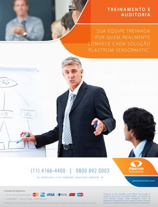 Condições de Pagamento
• Em até 10X no cartão de crédito
• Cartão BNDES | Leasing | Proger | Boleto bancário
Verifique com um de nossos consultores a forma de pagamento que se adequa a sua aquisição (venda ou locação).
AL. ARAGUAIA, 3718 TAMBORÉ 06455-000 BARUERI SP
(11) 4166-4400 | 0800 892 0003
plastromsensormatic.com.br
Pergunte ao seu vendedor como reduzir suas perdas e
aumentar seus lucros investindo também nas soluções de
CFTV, checkout expert, vídeo inteligente, meios de
pagamento, alarme de intrusão, contador de fluxo, controle
de acesso e cadeados eletrônicos da Plastrom Sensormatic.
SUA EQUIPE TREINADA
POR QUEM REALMENTE
CONHECE CADA SOLUÇÃO
PLASTROM SENSORMATIC.
TREINAMENTO E
AUDITORIA
 
