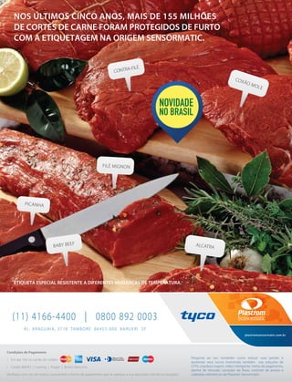 NOS ÚLTIMOS CINCO ANOS, MAIS DE 155 MILHÕES
DE CORTES DE CARNE FORAM PROTEGIDOS DE FURTO
COM A ETIQUETAGEM NA ORIGEM SENSORMATIC.
ETIQUETA ESPECIAL RESISTENTE A DIFERENTES MUDANÇAS DE TEMPERATURA.
CONTRA-FILÉ
FILÉ MIGNON
PICANHA
BABY BEEF ALCATRA
COXÃO MOLE
AL. ARAGUAIA, 3718 TAMBORÉ 06455-000 BARUERI SP
(11) 4166-4400 | 0800 892 0003
Condições de Pagamento
• Em até 10X no cartão de crédito
• Cartão BNDES | Leasing | Proger | Boleto bancário
Veriﬁque com um de nossos consultores a forma de pagamento que se adequa a sua aquisição (venda ou locação).
plastromsensormatic.com.br
Pergunte ao seu vendedor como reduzir suas perdas e
aumentar seus lucros investindo também nas soluções de
CFTV, checkout expert, vídeo inteligente, meios de pagamento,
alarme de intrusão, contador de ﬂuxo, controle de acesso e
cadeados eletrônicos da Plastrom Sensormatic.
 