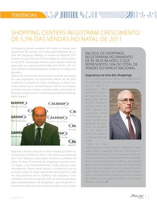EDIÇÃO 02 5
Os shopping centers brasileiros têm todos os motivos para
comemorar. De acordo com a Associação Brasileira de Lo-
jistas de Shoppings (Alshop), as vendas no Natal de 2011
tiveram um aumento de 5,5% em relação ao mesmo perío-
do de 2010. A associação estimou que o tíquete médio de
gasto para as compras tenha ficado entre R$ 85 e R$ 125,
com preferência para brinquedos, produtos tecnológicos e
vestuário.
“Apesar do resfriamento da economia mundial, que resulta
em uma expectativa de crescimento inferior ao de 2010,
a abertura constante de novos shoppings no Brasil esti-
mulou ainda mais o consumo nesses centros de compras,
contribuindo para manter o tíquete médio acessível às di-
ferentes camadas sociais”, comenta o presidente da Alshop,
Nabil Sahyoun.
Segundo a Alshop, cerca de 35 novos shopping centers se-
rão lançados no Brasil em 2012 e 124 serão inaugurados até
2013. Para Sahyoun, esses dados mostram a confiança de
todos no setor. “O mercado de shoppings caminha a pas-
sos largos, com empreendimentos sendo abertos quase
mensalmente. Diante desse cenário, a tendência é que as
principais datas do varejo apresentem desempenhos cada
vez mais positivos, pois a confiança dos varejistas e con-
sumidores aumenta a cada dia, além do estímulo recebido
pelos empreendedores de shoppings, o que resulta em in-
vestimentos cada vez mais consistentes para o setor”, avalia.
TENDÊNCIAS
Shopping Centers registram crescimento
de 5,5% das vendas no Natal de 2011
Em 2010, os shoppings
registraram faturamento
de R$ 99,35 bilhões, o que
representou 16% do total de
vendas do varejo nacional
Segurança na mira dos shoppings
Com o crescimento do número de shopping cen-
ters brasileiros, um dos itens que chamam a aten-
ção do setor é a
segurança, tema
central do II Fórum
de Segurança, rea-
lizado pela Alshop
em 2011. Durante o
primeiro fórum, em
2010, diversas rei-
vindicações foram
encaminhadas ao
poder público e às
empresas de segu-
rança. O resultado
foi uma queda no
índice de assaltos a
shoppings em todo
o país.
“Todos os anos,
cada shopping investe até R$ 3 milhões em segu-
rança. Esse é o segundo item que mais recebe in-
vestimentos do setor, já que os equipamentos ele-
trônicos precisam ser frequentemente atualizados,
assim como as equipes de vigilância, que sempre
passam por treinamentos e cursos de capacitação.
Tudo isso para garantir que os shoppings conti-
nuem sendo sinônimo de ambiente de conforto,
lazer e, principalmente, segurança”, reforça o diretor
de relações institucionais da Alshop, Luís Augusto
Ildefonso da Silva.
 