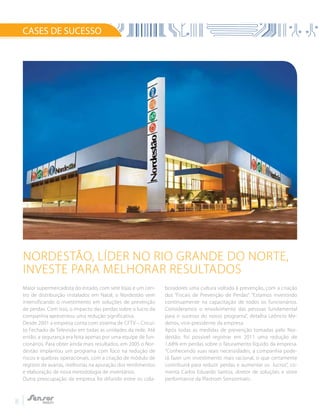 8
CASES DE SUCESSO
Maior supermercadista do estado, com sete lojas e um cen-
tro de distribuição instalados em Natal, o Nordestão vem
intensificando o investimento em soluções de prevenção
de perdas. Com isso, o impacto das perdas sobre o lucro da
companhia apresentou uma redução significativa.
Desde 2001 a empresa conta com sistema de CFTV – Circui-
to Fechado de Televisão em todas as unidades da rede. Até
então, a segurança era feita apenas por uma equipe de fun-
cionários. Para obter ainda mais resultados, em 2005 o Nor-
destão implantou um programa com foco na redução de
riscos e quebras operacionais, com a criação de módulo de
registro de avarias, melhorias na apuração dos rendimentos
e elaboração de nova metodologia de inventários.
Outra preocupação da empresa foi difundir entre os cola-
boradores uma cultura voltada à prevenção, com a criação
dos “Fiscais de Prevenção de Perdas”. “Estamos investindo
continuamente na capacitação de todos os funcionários.
Consideramos o envolvimento das pessoas fundamental
para o sucesso do nosso programa”, detalha Leôncio Me-
deiros, vice-presidente da empresa.
Após todas as medidas de prevenção tomadas pelo Nor-
destão, foi possível registrar em 2011 uma redução de
1,68% em perdas sobre o faturamento líquido da empresa.
“Conhecendo suas reais necessidades, a companhia pode-
rá fazer um investimento mais racional, o que certamente
contribuirá para reduzir perdas e aumentar os lucros”, co-
menta Carlos Eduardo Santos, diretor de soluções e store
performance da Plastrom Sensormatic.
Nordestão, líder no Rio Grande do Norte,
investe para melhorar resultados
 
