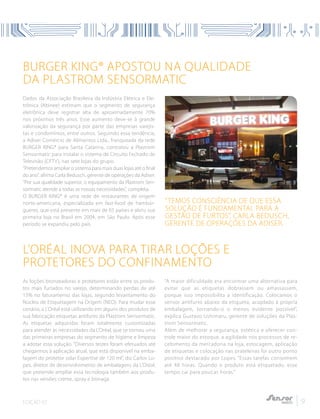 EDIÇÃO 02 9
Dados da Associação Brasileira da Indústria Elétrica e Ele-
trônica (Abinee) estimam que o segmento de segurança
eletrônica deve registrar alta de aproximadamente 70%
nos próximos três anos. Esse aumento deve-se à grande
valorização da segurança por parte das empresas varejis-
tas e condomínios, entre outros. Seguindo essa tendência,
a Adiser Comércio de Alimentos Ltda., franqueada da rede
BURGER KING® para Santa Catarina, contratou a Plastrom
Sensormatic para instalar o sistema de Circuito Fechado de
Televisão (CFTV), nas sete lojas do grupo.
“Pretendemos ampliar o sistema para mais duas lojas até o final
do ano”, afirma Carla Bedusch, gerente de operações da Adiser.
“Por sua qualidade superior, o equipamento da Plastrom Sen-
sormatic atende a todas as nossas necessidades”, completa.
O BURGER KING® é uma rede de restaurantes de origem
norte-americana, especializada em fast-food de hambúr-
gueres, que está presente em mais de 65 países e abriu sua
primeira loja no Brasil em 2004, em São Paulo. Após esse
período se expandiu pelo país.
BURGER KING® apostou na qualidade
da Plastrom Sensormatic
“Temos consciência de que essa
solução é fundamental para a
gestão de furtos”, Carla Bedusch,
gerente de operações da Adiser.
As loções bronzeadoras e protetores estão entre os produ-
tos mais furtados no varejo, determinando perdas de até
15% no faturamento das lojas, segundo levantamento do
Núcleo de Etiquetagem na Origem (NEO). Para mudar esse
cenário, a L’Oréal está utilizando em alguns dos produtos de
sua fabricação etiquetas antifurto da Plastrom Sensormatic.
As etiquetas adquiridas foram totalmente customizadas
para atender às necessidades da L’Oréal, que se tornou uma
das primeiras empresas do segmento de higiene e limpeza
a adotar essa solução. “Diversos testes foram efetuados até
chegarmos à aplicação atual, que está disponível na emba-
lagem do protetor solar Expertise de 120 ml”, diz Carlos Lo-
pes, diretor de desenvolvimento de embalagens da L’Oréal,
que pretende ampliar essa tecnologia também aos produ-
tos nas versões creme, spray e bisnaga.
“A maior dificuldade era encontrar uma alternativa para
evitar que as etiquetas dobrassem ou amassassem,
porque isso impossibilita a identificação. Colocamos o
sensor antifurto abaixo da etiqueta, acoplado à própria
embalagem, tornando-o o menos evidente possível”,
explica Gustavo Ushimaru, gerente de soluções da Plas-
trom Sensormatic.
Além de melhorar a segurança, estética e oferecer con-
trole maior do estoque, a agilidade nos processos de re-
cebimento da mercadoria na loja, estocagem, aplicação
de etiquetas e colocação nas prateleiras foi outro ponto
positivo destacado por Lopes. “Essas tarefas consomem
até 48 horas. Quando o produto está etiquetado, esse
tempo cai para poucas horas.”
L’Oréal inova para tirar loções e
protetores do confinamento
 
