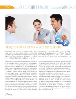 12
VOC
A pesquisa segue metodologia desenvolvida pelaTyco, parcei-
ra tecnológica da Plastrom Sensormatic, e já foi realizada em
vários países, com adequações às diferentes características de
cada um. No Brasil, será aplicada por uma empresa especiali-
zada nesse tipo de pesquisa de satisfação, que foi contratada
pela Plastrom para dar ainda mais integridade aos resultados.
“A intenção é medir os níveis de satisfação dos clientes com
o serviço de pós-vendas e com a qualidade do nosso aten-
dimento em geral, para que haja uma melhoria contínua no
processo como um todo”, afirma Fernanda Mansur, gerente
de CRM (sigla em inglês de gestão do relacionamento com
o cliente) e pós-vendas da Plastrom Sensormatic. Para isso,
será desenvolvido um programa de endomarketing desti-
nado a envolver todos os colaboradores da empresa nesse
processo de melhoria.“É importante que todos os funcioná-
rios, de todos os departamentos, estejam engajados e com-
prometidos com a satisfação do cliente”, enfatiza Fernanda.
Segundo ela, a pesquisa será aplicada continuamente e
não tem prazo para acabar. Na verdade, serão três tipos de
pesquisa dentro do programa “Voz do Cliente”: pós-instala-
ção (mensal), pós-manutenção (mensal) e relacionamento
(anual), que vai medir o nível de satisfação do cliente com a
empresa de modo geral.“Os resultados serão divulgados in-
ternamente, inclusive para as equipes de vendas, de modo
a permitir o alinhamento entre diversas áreas, como vendas,
pós-vendas e assistência técnica”, acrescenta.
O programa “Voz do Cliente” faz parte do processo de rees-
truturação da área de CRM e pós-vendas que está sendo im-
plantado na Plastrom Sensormatic. O foco é o acompanha-
mento do cliente em todo o seu ciclo de vida na empresa:
da fase de implementação da solução até sua manutenção
definitiva como cliente. “Queremos atender e monitorar as
necessidades do cliente desde sua entrada na empresa,
criando segmentação de atendimento por perfil e garantin-
do a entrega do serviço de acordo com os SLAs estabeleci-
dos”, destaca Fernanda.
Pesquisa para ouvir a voz do cliente
A DOVOZVOZ
CLIENTECLIENTE
Conhecer bem as necessidades dos clientes, para melhorar ainda mais o atendimento,
sob todos os aspectos. Esse é o principal objetivo da pesquisa de satisfação “Voz do
Cliente”, que a Plastrom Sensormatic iniciou em abril, em parceria com a Tyco Retail So-
lutions, e que é uma peça fundamental do processo de reestruturação do atendimento
que está sendo implantado na empresa.
 