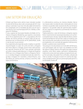 EDIÇÃO 03 13
O Brasil, que figura como sétimo maior mercado mundial
no setor de farmácias, deve subir uma posição até 2015. Isso
porque a previsão é que esse mercado dobre de tamanho
em comparação com os resultados de 2010, ano em que o
setor fechou com movimentação de R$ 35,1 bilhões, e ultra-
passe R$ 70 bilhões.
É essa a aposta da Associação Brasileira de Redes de Far-
mácias e Drogarias (Abrafarma), que registrou crescimento
de 19,1% no segmento já em 2011, o equivalente a R$ 41,8
bilhões. No mesmo período, as maiores redes do país res-
ponderam por um faturamento de R$ 20,48 bilhões, 20,4%
a mais do que no ano anterior.
Essa expectativa de expansão ajuda a explicar as grandes
movimentações no setor. Em junho de 2010, a Drogaria
São Paulo adquiriu a Drogão, quarta maior rede paulista.
No segundo semestre de 2011, duas grandes operações
acirraram a disputa pela liderança: a criação da Drogarias
DPSP, que uniu a Drogaria São Paulo e a Drogarias Pache-
co, e a da Raia Drogasil, resultado da fusão das redes Dro-
ga Raia e Drogasil. Em novembro, a Brazil Pharma, uma
das líderes do ranking setorial, comprou a Sant’Ana, rede
baiana de farmácias.
E a efervescência continua, em diversas direções. Fala-se
nas maiores redes mundiais do setor interessadas em entrar
no Brasil, nas grandes redes nacionais de olho nas farmácias
regionais e nas grandes redes de supermercados amplian-
do seus negócios no segmento e prometendo intensificar a
concorrência.
Tradicionalmente, o setor de farmácias e drogarias registra
fortes investimentos em prevenção de perdas e em aumen-
to da performance de loja. Segundo Marcelo Barros, diretor
comercial da Plastrom Sensormatic, todas as mudanças que
vêm acontecendo, associadas ao aumento da concorrência,
principalmente com a entrada das gigantes multinacionais,
tendem a acelerar esses investimentos.
“Isso porque o mix de produtos vai muito além de fármacos,
com participação cada vez maior nas prateleiras de itens
de higiene e beleza”, observa. Ele explica que alguns desses
produtos, como filtros solares, perfumes e desodorantes,
estão entre os itens de maior quebra no segmento de vare-
jo. Por outro lado, não podem ficar confinados, sob pena de
inibir as vendas. “A solução é investir em sistemas de segu-
rança complementares, pois só a prevenção pode garantir a
lucratividade”, finaliza.
Um setor em ebulição
MERCADO
 