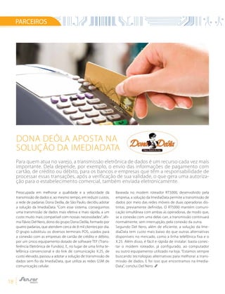18
PARCEIROS
Preocupada em melhorar a qualidade e a velocidade da
transmissão de dados e, ao mesmo tempo, em reduzir custos,
a rede de padarias Dona Deôla, de São Paulo, decidiu adotar
a solução da ImediaData. “Com esse sistema, conseguimos
uma transmissão de dados mais efetiva e mais rápida, a um
custo muito mais compatível com nossas necessidades”, afir-
ma Flávio Del Nero, dono do grupo Dona Deôla, formado por
quatro padarias, que atendem cerca de 8 mil clientes por dia.
O grupo substituiu os diversos terminais POS, usados para
a conexão com as empresas de cartão de crédito e débito,
por um único equipamento dotado de software TEF (Trans-
ferência Eletrônica de Fundos). E, no lugar de uma linha te-
lefônica convencional e do link de comunicação X.25, de
custo elevado, passou a adotar a solução de transmissão de
dados sem fio da ImediaData, que utiliza as redes GSM de
comunicação celular.
Baseada no modem roteador RT5000, desenvolvido pela
empresa, a solução da ImediaData permite a transmissão de
dados por meio das redes móveis de duas operadoras dis-
tintas, previamente definidas. O RT5000 mantém comuni-
cação simultânea com ambas as operadoras, de modo que,
se a conexão com uma delas cair, a transmissão continuará
normalmente, sem interrupção, pela conexão da outra.
Segundo Del Nero, além de eficiente, a solução da Ime-
diaData tem custo mais baixo do que outras alternativas
disponíveis no mercado, como a linha telefônica fixa e o
X.25. Além disso, é fácil e rápida de instalar: basta conec-
tar o modem roteador, já configurado, ao computador
ou outro equipamento utilizado na loja. “Estamos sempre
buscando tecnologias alternativas para melhorar a trans-
missão de dados. E foi isso que encontramos na Imedia-
Data”, conclui Del Nero.
Dona Deôla aposta na
solução da ImediaData
Para quem atua no varejo, a transmissão eletrônica de dados é um recurso cada vez mais
importante. Dela depende, por exemplo, o envio das informações de pagamento com
cartão, de crédito ou débito, para os bancos e empresas que têm a responsabilidade de
processar essas transações, após a verificação de sua validade, o que gera uma autoriza-
ção para o estabelecimento comercial, também enviada eletronicamente.
 