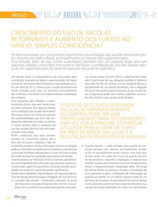 24
Um estudo sobre o comportamento do consumidor após
a proibição, realizado em alguns supermercados da região
central de São Paulo e Belo Horizonte (cuja proibição ocor-
reu em abril de 2011), indicou que a sacola retornável está
sendo utilizada como mais um acessório, principalmente
das mulheres, e tornando-se fundamental para a realização
das compras.
Uma pergunta para reflexão: o cresci-
mento dos furtos, que vem sendo nota-
do pelos varejistas, tem alguma relação
com a utilização das sacolas retornáveis?
Não quero entrar no mérito da questão
da sustentabilidade, que tem sido am-
plamente debatida em todas as esferas,
e minha opinião sobre a proibição do
uso das sacolas plásticas não será apre-
sentada neste artigo.
Porém, analisando esse novo compor-
tamento do consumidor, apenas sob a
ótica do risco para o varejista, o fato de
os clientes portarem sacolas retornáveis durante as compras
pode ser uma“oportunidade”para os furtadores, uma vez que
a principal estratégia utilizada para o crime de furto na área
de venda das lojas é a ocultação de produtos em sacolas.
Esses furtadores se “misturam” entre os clientes, aproveitan-
do-se da fragilidade das rotinas de segurança do varejista, e,
muitas vezes, agem em quadrilhas, furtando grandes quan-
tidades de produtos e gerando perdas significativas.
Diante dessa realidade, o lojista depara com algumas alterna-
tivas de solução preventiva para a mitigação do risco do furto:
1)	Lacração das sacolas – Dispositivo colocado na porta
das lojas para a lacração de sacolas dos clientes. Essa so-
lução tem sua eficiência questionada quando a loja pos-
sui muitas portas, ficando difícil a cobertura em todas
elas. A permissão de sua utilização também é bastante
discutida. No Rio de Janeiro, uma lei estadual afastou a
possibilidade de uso dessas lacradoras, sob a alegação
de que é uma prática preconceituosa, já que muitas ve-
zes o segurança pode usar critérios subjetivos na esco-
lha dos clientes cujas sacolas serão lacradas.
2)	 Guarda-volumes – Local utilizado para guarda de per-
tences pessoais dos clientes, principalmente sacolas.
Já foi um procedimento muito comum, mas hoje qua-
se não existe, em razão dos riscos da guarda provisó-
ria de pertences. Segundo a legislação, o varejista que
mantém a posse dos pertences torna-se fiel depositário,
sendo o responsável pela integridade deles. Ao longo
do tempo, falhas no processo, fraudes e simulações de
furto passaram a gerar a obrigação de indenização do
varejista ao cliente. Se um cliente registra a falta de um
pertence ao recuperar os que estavam em posse da loja,
o ônus da prova caberá ao lojista, que terá de provar sua
isenção de responsabilidade. Em razão de indenizações
Crescimento do uso de sacolas
retornáveis e aumento dos furtos no
varejo. Simples coincidência?
ARTIGO
Tenho constatado um crescimento significativo da utilização das sacolas retornáveis pe-
los clientes em todo o Brasil, principalmente no interior dos supermercados.
Essa atitude, além de seu cunho sustentável, também tem um aspecto legal, pois em
algumas cidades, como Belo Horizonte e São Paulo, a proibição do uso das sacolas plás-
ticas em supermercados foi determinada por força de lei específica.
o fato de os clientes portarem
sacolas retornáveis durante
as compras pode ser uma
“oportunidade” para os furtadores,
uma vez que a principal estratégia
utilizada para o crime de furto
na área de venda das lojas é a
ocultação de produtos em sacolas.
 