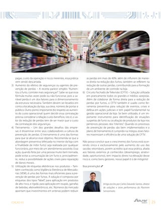 EDIÇÃO 03 25
pagas, custo da operação e riscos inerentes, essa prática
vem sendo descartada.
3)	Aumento do efetivo de seguranças ou agentes de pre-
venção de perdas – A receita parece simples: “Aumen-
tou o furto, contrate mais seguranças!”. Sabe-se que essa
fórmula muitas vezes pode ou não funcionar, pois a va-
riável perda é um dos fatores para o dimensionamento
da estrutura necessária. Também devem ser levados em
conta a localização da loja, sua área, número de portas e
público. Outro ponto importante diz respeito ao aumen-
to do custo operacional: quem decidir essa contratação
precisa considerar a relação custo-benefício, isto é, o va-
lor da redução de perdas tem de ser maior que o custo
da contratação dos seguranças.
4)	Treinamento – Um dos grandes desafios das empre-
sas é disseminar entre seus colaboradores a cultura de
prevenção de perdas. O treinamento é uma das formas
para que se alcance esse objetivo. Recomenda-se que a
abordagem preventiva (efetuada no interior da loja com
a finalidade de inibir furto) seja realizada por qualquer
funcionário, por meio de um atendimento assistido. Essa
ação, quando feita por uma pessoa muito bem treinada,
pode evitar a consumação de um furto e, principalmen-
te, reduz a possibilidade de ações cíveis para reparação
de danos morais.
5)	Utilização de etiquetas eletrônicas nos produtos – Tam-
bém conhecida como Vigilância Eletrônica de Mercado-
rias (VEM), é uma das formas mais eficientes para a pre-
venção de perdas por furtos. A solução é composta por
etiquetas dos tipos “label”, para aplicação em produtos
de alto risco, e rígida, para aplicação em roupas, garrafas
de bebidas, eletroeletrônicos, etc. Números do mercado
apontam que investimentos em antenas podem reduzir
as perdas em mais de 40%: além de influírem de manei-
ra direta na redução dos furtos, também se refletem na
redução de outras perdas, contribuindo para a formação
de um ambiente de controle na loja.
6)	Circuito Fechado de Televisão (CFTV) – Solução utilizada
em praticamente todos os grandes e médios varejistas.
Além de colaborar de forma direta para a redução de
perdas por furtos, o CFTV também é usado como fer-
ramenta preventiva para solução de eventos, crises e
defesa em ações judiciais e tem papel fundamental na
gestão operacional da loja. Se bem utilizado, é um im-
portante instrumento para identificação de situações
suspeitas de furto ou ocultação de produtos da loja nos
pertences pessoais dos “clientes”. Quando os processos
de prevenção de perdas são bem implementados e o
plano de treinamento é cumprido na íntegra, esses fato-
res maximizam a eficiência de uma solução de CFTV.
Não posso concluir que o crescimento dos furtos está ocor-
rendo única e exclusivamente pelo aumento do uso das
sacolas retornáveis, porém acredito que essa prática, aliada
aos fatores externos já conhecidos (desemprego, atrativi-
dade, oportunismo), tem impacto direto na elevação desse
risco e, como bons gestores, nosso papel é o de mitigá-lo!
Boa prevenção!
Artigo escrito por Carlos Eduardo Santos, diretor
de soluções e store performance da Plastrom
Sensormatic.
 