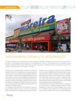 6
Hiper Moreira, exemplo de modernidade
INOVAÇÃO
Foi assim com o CheckOut Expert. “Quando o consultor da
Plastrom Sensormatic nos apresentou a solução, decidimos
testá-la, por termos vivido anteriormente alguns problemas
relacionados a fraudes”, observa Agnaldo Moreira da Costa
Junior, diretor comercial e de operações do Hiper Moreira.
A empresa realizou testes por um período de aproximada-
mente seis meses, e a partir daí a solução entrou em opera-
ção. “Após a introdução do CheckOut Expert na loja, verifi-
camos uma diminuição nos problemas ocorridos em nosso
checkout”, completa o diretor.
E os problemas são iguais aos de toda loja de varejo, em
que o checkout funciona como um “funil”. A maioria dos
furtos que acontecem na loja passa pelo checkout, da mes-
ma forma que os roubos e as fraudes. Um dos problemas
é com as teclas multiplicadoras de produtos, pois os ope-
radores de caixa registram produtos de maneira indevida,
tanto para mais como para menos. Além disso, o Hiper Mo-
reira comercializa várias frutas, verduras e legumes exóti-
cos, e, para evitar fraude nas etiquetas, os atendentes são
treinados para conhecer todos esses produtos, relata Rafael
Santana, gerente de prevenção de perdas.
“O CheckOut Expert vem para facilitar também nessa ques-
tão, pois teremos o controle do produto que está sendo
registrado em tempo real”, lembra Agnaldo Junior. A seu
ver, o CheckOut Expert possibilita uma aproximação com
o processo de compra final, ou seja, uma visão mais apro-
O Hiper Moreira, de Goiânia, é uma empresa familiar sempre em busca de novos hori-
zontes e estratégias para alcançar seus objetivos. Assim, tanto procura a inovação como
a aplica diariamente, por meio do uso de soluções modernas que só algumas multina-
cionais, já presentes em Goiás, utilizam.
 