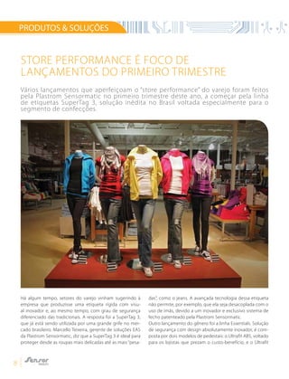 8
PRODUTOS & SOLUÇÕES
Há algum tempo, setores do varejo vinham sugerindo à
empresa que produzisse uma etiqueta rígida com visu-
al inovador e, ao mesmo tempo, com grau de segurança
diferenciado das tradicionais. A resposta foi a SuperTag 3,
que já está sendo utilizada por uma grande grife no mer-
cado brasileiro. Marcello Teixeira, gerente de soluções EAS
da Plastrom Sensormatic, diz que a SuperTag 3 é ideal para
proteger desde as roupas mais delicadas até as mais “pesa-
das”, como o jeans. A avançada tecnologia dessa etiqueta
não permite, por exemplo, que ela seja desacoplada com o
uso de ímãs, devido a um inovador e exclusivo sistema de
fecho patenteado pela Plastrom Sensormatic.
Outro lançamento do gênero foi a linha Essentials. Solução
de segurança com design absolutamente inovador, é com-
posta por dois modelos de pedestais: o Ultrafit ABS, voltado
para os lojistas que prezam o custo-benefício, e o Ultrafit
Store performance é foco de
lançamentos do primeiro trimestre
Vários lançamentos que aperfeiçoam o “store performance” do varejo foram feitos
pela Plastrom Sensormatic no primeiro trimestre deste ano, a começar pela linha
de etiquetas SuperTag 3, solução inédita no Brasil voltada especialmente para o
segmento de confecções.
 