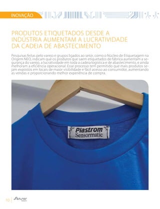 10
Produtos etiquetados desde a
indústria aumentam a lucratividade
da cadeia de abastecimento
INOVAÇÃO
Pesquisas feitas pelo varejo e grupos ligados ao setor, como o Núcleo de Etiquetagem na
Origem NEO, indicam que os produtos que saem etiquetados de fábrica aumentam a se-
gurança do varejo, a lucratividade em toda a cadeia logística e de abastecimento, e ainda
melhoram a eficiência operacional. Esse processo tem permitido que mais produtos se-
jam expostos em locais de maior visibilidade e fácil acesso ao consumidor, aumentando
as vendas e proporcionando melhor experiência de compra.
 