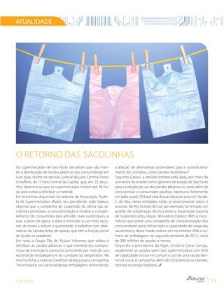 EDIÇÃO 04 13
ATUALIDADE
Os supermercados de São Paulo decidiram que vão man-
ter a distribuição de sacolas plásticas aos consumidores em
suas lojas, diante da decisão judicial da juíza Cynthia Torres
Cristófaro, da 1ª Vara Central da Capital, que, em 25 de ju-
nho, determinou que os supermercados tinham até 48 ho-
ras para voltar a distribuir o material.
Em entrevista disponível no website da Associação Paulis-
ta de Supermercados (Apas), seu presidente, João Galassi,
observa que a campanha de suspensão da oferta das sa-
colinhas promoveu a conscientização e mudou o compor-
tamento do consumidor para atitudes mais sustentáveis, e
que, a partir de agora, a ideia é estimular o uso mais racio-
nal, de modo a reduzir a quantidade, e trabalhar com alter-
nativas de sacolas feitas de aparas, que têm a função social
de ajudar os catadores.
Em nota, o Grupo Pão de Açúcar informou que voltou a
distribuir as sacolas plásticas e que manterá seu compro-
misso de estimular o consumo consciente por meio do uso
racional de embalagens e do combate ao desperdício. Na
mesma linha, a nota do Carrefour destaca que a companhia
“incentivará o uso racional destas embalagens, estimulando
a adoção de alternativas sustentáveis para o acondiciona-
mento das compras, como sacolas reutilizáveis”.
Segundo Galassi, a decisão tomada pela Apas, por meio da
assinatura de acordo com o governo do estado de São Paulo
para a redução do uso das sacolas plásticas no setor, além de
conscientizar o consumidor paulista, repercutiu fortemente
em todo o país.“O Brasil está discutindo esse assunto”, diz ele.
E, de fato, várias entidades estão se posicionando sobre o
assunto. No Rio Grande do Sul, por exemplo, foi firmado um
acordo de cooperação técnica entre a Associação Gaúcha
de Supermercados (Agas), Ministério Público (MP) e Feco-
mércio que prevê uma campanha de conscientização dos
consumidores para utilizar toda a capacidade de carga das
sacolinhas e, desse modo, reduzir em no mínimo 20% o nú-
mero de embalagens no segundo semestre de 2012, cerca
de 300 milhões de sacolas a menos.
Segundo o presidente da Agas, Antônio César Longo,
atualmente as sacolas saem dos supermercados com 65%
de capacidade ociosa e é comum o uso de uma sacola den-
tro da outra. A campanha, além de conscientizar os clientes,
treinará os empacotadores.
O retorno das sacolinhas
 