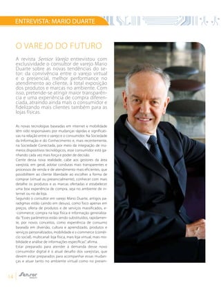 14
ENTREVISTA: MARIO DUARTE
O Varejo do Futuro
A revista Sensor Varejo entrevistou com
exclusividade o consultor de varejo Mario
Duarte sobre as novas tendências do se-
tor: da convivência entre o varejo virtual
e o presencial, melhor performance no
atendimento ao cliente, à total exposição
dos produtos e marcas no ambiente. Com
isso, pretende-se atingir maior transparên-
cia e uma experiência de compra diferen-
ciada, atraindo ainda mais o consumidor e
fidelizando mais clientes também para as
lojas físicas.
As novas tecnologias baseadas em internet e mobilidade
têm sido responsáveis por mudanças rápidas e significati-
vas na relação entre o varejo e o consumidor. Na Sociedade
da Informação e do Conhecimento e, mais recentemente,
na Sociedade Conectada, por meio da integração de inú-
meros dispositivos tecnológicos, esse consumidor está ga-
nhando cada vez mais força e poder de decisão.
Ciente dessa nova realidade, cabe aos gestores da área
varejista, em geral, adotar condutas mais transparentes e
processos de venda e de atendimento mais eficientes, que
possibilitem ao cliente liberdade ao escolher a forma de
comprar (virtual ou presencialmente), conhecer com mais
detalhe os produtos e as marcas ofertadas e estabelecer
uma boa experiência de compra, seja no ambiente de in-
ternet ou no de loja.
Segundo o consultor em varejo Mario Duarte, antigos pa-
radigmas estão caindo em desuso, como foco apenas em
preços, oferta de produtos e de serviços massificados, e-
-commerce; compra na loja física e informação generaliza-
da.“Esses parâmetros estão sendo substituídos, rapidamen-
te, por novos conceitos, como experiência de consumo
baseada em diversão, cultura e aprendizado, produtos e
serviços personalizados, mobilidade e s-commerce (comér-
cio social), multicanal: loja física, mais loja virtual, mais mo-
bilidade e análise de informações específicas”, afirma.
Estar preparado para atender à demanda desse novo
consumidor digital é o atual desafio dos varejistas, que
devem estar preparados para acompanhar essas mudan-
ças e atuar tanto no ambiente virtual como no presen-
 