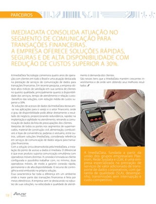 18
A ImediaData Tecnologia comemora quatro anos de opera-
ção com clientes em todo o Brasil e uma atuação destacada
na prestação de serviços de comunicação de dados para
transações financeiras. Em recente pesquisa, a empresa ob-
teve altos índices de satisfação em sua carteira de clientes
no quesito qualidade, principalmente quanto à disponibili-
dade dos serviços, tempo de atendimento e relação custo-
-benefício das soluções, com redução média de custos su-
perior a 30%.
As soluções de acessos de dados da ImediaData destacam-
-se nas aplicações para o varejo e o setor financeiro, onde
o grau de disponibilidade pode afetar diretamente o resul-
tado do negócio, proporcionando redundância, rapidez na
implantação e agilidade no atendimento, retirando a comu-
nicação de dados da lista de preocupações dos clientes.
Varejistas de todos os portes nos segmentos de supermer-
cados, material de construção civil, alimentação, combustí-
veis e lojas de conveniência, padarias e vestuário, entre ou-
tros, utilizam soluções ImediaData, considerada referência
em serviços de comunicação de dados segura para transa-
ções financeiras.
Com a solução única desenvolvida pela ImediaData, a insta-
lação do ponto de acesso a dados é imediata. O diferencial
é que esse produto suporta comunicação simultânea com
operadoras móveis distintas. A conexão é enviada ao cliente
configurada e possibilita trabalhar com, no mínimo, duas
operadoras móveis, de modo a garantir conexão rápida,
permanente e de alta disponibilidade. O recurso de contin-
gência está embutido na própria solução.
Essa característica faz toda a diferença em um ambiente
onde a maior parte das transações financeiras é feita por
meios eletrônicos. A empresa vem se destacando na robus-
tez de suas soluções, na velocidade e qualidade de atendi-
mento à demanda dos clientes.
São nesses itens que a ImediaData mantém crescentes in-
vestimentos e de onde vem obtendo seus melhores resul-
tados.
PARCEIROS
IMEDIADATA CONSOLIDA ATUAÇÃO NO
SEGMENTO DE COMUNICAÇÃO PARA
TRANSAÇÕES FINANCEIRAS.
A EMPRESA OFERECE SOLUÇÕES RÁPIDAS,
SEGURAS E DE ALTA DISPONIBILIDADE COM
REDUÇÃO DE CUSTOS SUPERIOR A 30%.
A ImediaData, fundada a partir da
união dos grupos empresariais Plas-
trom, Rede Sysdata e LGM, é uma em-
presa especializada na prestação de
serviços de valor adicionado de trans-
porte de dados corporativos, com ga-
rantia de qualidade (SLA), desempe-
nho, transmissões sem interrupção e
custo competitivo.
 