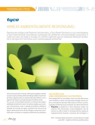 20
TENDÊNCIAS:TYCO
Varejo ambientalmente responsável
A Tyco International é uma das 100 empresas globais signatá-
rias da iniciativa climática RESOLVE (Responsible Environmen-
tal Steps, Opportunities to Lead by Voluntary Efforts), com o
objetivo de reduzir a emissão de gases do efeito estufa.
Por sua vez, na Tyco Retail Solutions, os esforços de respon-
sabilidade ambiental incluem iniciativas amplas, que come-
çam internamente, como a adoção de políticas voltadas à
redução de emissão de gases, economia de consumo de
água e desenvolvimento de tecnologias e processos orien-
tados para minimizar os impactos ambientais dos produtos.
Soluções EAS:
uma abordagem sustentável
A tecnologia EAS* se consolidou como uma das alternativas
mais rentáveis e menos intrusivas para proteger contra rou-
bo as mercadorias das lojas. Vale a pena conhecer as preo-
cupações ambientais que orientaram seu desenvolvimento.
• 	 Etiquetas: as pequenas e leves etiquetas usadas nos
sistemas EAS Sensormatic acusto-magnéticos são de
estireno ou ABS e metal. O conteúdo de ferro separa-se
magneticamente durante o processo de reciclagem, e
Parceira tecnológica da Plastrom Sensormatic, a Tyco Retail Solutions e sua controladora,
a Tyco International, consideram a proteção do ambiente uma prioridade corporativa. E
cada vez mais, em todo o mundo, os clientes esperam que os varejistas ofereçam produ-
tos e serviços em harmonia com a preocupação ambiental.
*EAS – Enterpise Advanced System, nomenclatura em inglês
para VEM – Vigilância Eletrônica de Mercadoria.
 