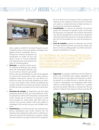 EDIÇÃO 04 21
Os sistemas acusto-magnéticos da
Sensormatic funcionam com todos
os componentes das entradas
das lojas, incluindo portas
automáticas deslizantes.
todo o plástico também é reciclável. Etiquetas acusto-
-magnéticas são as únicas que podem ser ligadas e des-
ligadas, portanto reutilizadas. São cer-
tificadas por centenas de parceiros de
etiquetagem na origem da Tyco, que
devem cumprir as normas ambientais
e de segurança para seus produtos em
todos os mercados globais.
• 	 Detecção: os varejistas devem procu-
rar soluções de detecção que utilizem
fontes de alimentação eficientes, não
só as de menor consumo, que podem
limitar a faixa de sensibilidade ou vida útil do pedestal.
Os sistemas EAS Sensormatic cobrem saídas amplas e
trabalham eficazmente, mesmo nos mais difíceis am-
bientes de varejo. Por outro lado, pedestais com alcan-
ce mais curto exigem maior número de pedestais por
entrada, revertendo a economia de energia e dando às
entradas das lojas uma aparência intrusiva e menos atra-
tiva.
• 	 Economia de energia: os engenheiros da Tyco estão
projetando detectores EAS com maior eficiência. A últi-
ma geração de sistemas EAS Sensormatic consome 50%
menos energia que as anteriores. O consumo é ainda
menor quando em modo “power safe”. Além disso, os
sistemas mais recentes utilizam 35% menos plástico e
embalagens 25% menores do que as dos modelos ante-
riores.
• 	 Interferência: as entradas das lojas são ambientes ele-
trônicos desafiadores para muitos sistemas EAS. Por
exemplo, portas deslizantes estão entre as melhores so-
luções de economia de energia que se podem instalar,
mas elas interferem em alguns sistemas EAS, e pedestais
de curto alcance não conseguem cobrir sua largura. Os
sistemas acusto-magnéticos da Sensormatic funcionam
com todos os componentes das entradas das lojas, in-
cluindo portas automáticas deslizantes.
• 	 Invisibilidade: os sistemas de detecção Sensormatic
podem ser embutidos em paredes e pisos nas entradas
das lojas para uma detecção mais sensível, estendendo
sua vida útil, protegendo-os contra danos e desgaste e
reduzindo significativamente seu conteúdo de plásticos,
pois não há necessidade de uma caixa de proteção ex-
terna.
• 	 Ciclo de trabalho: sistemas de detecção que entram
em modo stand-by de baixo consumo de energia com
base no tempo ou tráfego podem usar 30% menos ener-
gia por um período de 12 horas.
• 	 Segurança: os produtos eletrônicos da Tyco Retail So-
lutions são certificados pelos órgãos reguladores em
todos os países em que opera, de modo que os varejis-
tas possam ter a certeza de que os sistemas são segu-
ros para os empregados e os compradores. Além disso,
estão em conformidade com a Global EHS e padrões
químicos de gestão, refletindo o compromisso Tyco de
utilizar os materiais mais seguros e reduzir as perdas.
 