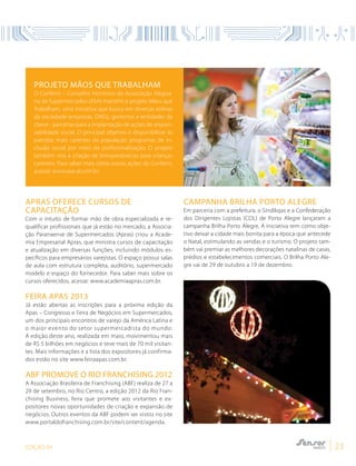 EDIÇÃO 04 23
Apras oferece cursos de
capacitação
Com o intuito de formar mão de obra especializada e re-
qualificar profissionais que já estão no mercado, a Associa-
ção Paranaense de Supermercados (Apras) criou a Acade-
mia Empresarial Apras, que ministra cursos de capacitação
e atualização em diversas funções, incluindo módulos es-
pecíficos para empresários varejistas. O espaço possui salas
de aula com estrutura completa, auditório, supermercado
modelo e espaço do fornecedor. Para saber mais sobre os
cursos oferecidos, acesse: www.academiaapras.com.br.
Feira Apas 2013
Já estão abertas as inscrições para a próxima edição da
Apas – Congresso e Feira de Negócios em Supermercados,
um dos principais encontros de varejo da América Latina e
o maior evento do setor supermercadista do mundo.
A edição deste ano, realizada em maio, movimentou mais
de R$ 5 bilhões em negócios e teve mais de 70 mil visitan-
tes. Mais informações e a lista dos expositores já confirma-
dos estão no site www.feiraapas.com.br.
ABF promove o Rio Franchising 2012
A Associação Brasileira de Franchising (ABF) realiza de 27 a
29 de setembro, no Rio Centro, a edição 2012 da Rio Fran-
chising Business, feira que promete aos visitantes e ex-
positores novas oportunidades de criação e expansão de
negócios. Outros eventos da ABF podem ser vistos no site
www.portaldofranchising.com.br/site/content/agenda.
Campanha Brilha Porto Alegre
Em parceria com a prefeitura, o Sindilojas e a Confederação
dos Dirigentes Lojistas (CDL) de Porto Alegre lançaram a
campanha Brilha Porto Alegre. A iniciativa tem como obje-
tivo deixar a cidade mais bonita para a época que antecede
o Natal, estimulando as vendas e o turismo. O projeto tam-
bém vai premiar as melhores decorações natalinas de casas,
prédios e estabelecimentos comerciais. O Brilha Porto Ale-
gre vai de 29 de outubro a 19 de dezembro.
Projeto Mãos que Trabalham
O Confemi – Conselho Feminino da Associação Alagoa-
na de Supermercados (ASA) mantém o projeto Mãos que
Trabalham, uma iniciativa que busca em diversas esferas
da sociedade-empresas, ONGs, governos e entidades de
classe - parcerias para a implantação de ações de respon-
sabilidade social. O principal objetivo é disponibilizar às
parcelas mais carentes da população programas de in-
clusão social por meio da profissionalização. O projeto
também visa a criação de brinquedotecas para crianças
carentes. Para saber mais sobre outras ações do Confemi,
acesse: www.asa-al.com.br.
 