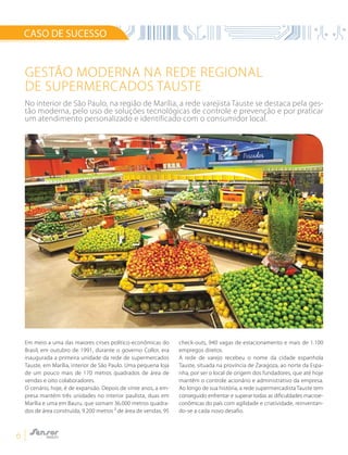 6
Gestão moderna na rede regional
de supermercados Tauste
CASO DE SUCESSO
Em meio a uma das maiores crises político-econômicas do
Brasil, em outubro de 1991, durante o governo Collor, era
inaugurada a primeira unidade da rede de supermercados
Tauste, em Marília, interior de São Paulo. Uma pequena loja
de um pouco mais de 170 metros quadrados de área de
vendas e oito colaboradores.
O cenário, hoje, é de expansão. Depois de vinte anos, a em-
presa mantém três unidades no interior paulista, duas em
Marília e uma em Bauru, que somam 36.000 metros quadra-
dos de área construída, 9.200 metros ² de área de vendas, 95
check-outs, 940 vagas de estacionamento e mais de 1.100
empregos diretos.
A rede de varejo recebeu o nome da cidade espanhola
Tauste, situada na província de Zaragoza, ao norte da Espa-
nha, por ser o local de origem dos fundadores, que até hoje
mantêm o controle acionário e administrativo da empresa.
Ao longo de sua história, a rede supermercadista Tauste tem
conseguido enfrentar e superar todas as dificuldades macroe-
conômicas do país com agilidade e criatividade, reinventan-
do-se a cada novo desafio.
No interior de São Paulo, na região de Marília, a rede varejista Tauste se destaca pela ges-
tão moderna, pelo uso de soluções tecnológicas de controle e prevenção e por praticar
um atendimento personalizado e identificado com o consumidor local.
 