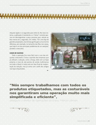 sensor varejo :: 11
SOLUções ::
etiqueta rígida e 10 segundos para retirá-la. No novo sis-
tema, a aplicação é inexistente, e o “retirar” consiste ape-
nas em desmagnetizar a peça, processo que, calcula-se,
leva menos de 3 segundos, em média. “Em uma loja de
grandes proporções, esse tempo ganho gera uma enorme
diferença, por exemplo, no tamanho das filas nos caixas,
que hoje é um dos principais problemas de um varejista”,
pondera o executivo.
CASOS DE SUCESSO
Toda a operação fica mais fácil com o uso das eti-
quetas costuráveis. É essa a opinião das empresas que
já utilizam a solução, como a Enjoy, rede com 32 lojas
próprias e mais de 200 pontos de venda multimarcas
em todo o Brasil. A rede está em fase final de implan-
tação da solução, mas já conta com 100% dos artigos
nas lojas etiquetados.
“Nós sempre trabalhamos com todos os
produtos etiquetados, mas as costuráveis
nos garantiram uma operação muito mais
simplificada e eficiente”,
assegura o diretor de operações da Enjoy, Marcio Libman.
divulgação
 