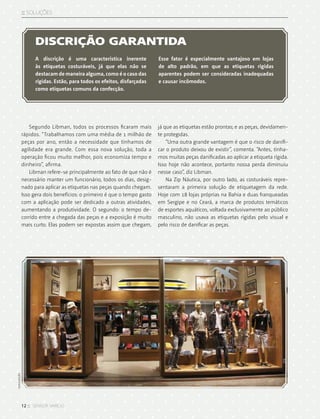 12 :: sensor varejo
:: SOLUções
Segundo Libman, todos os processos ficaram mais
rápidos. “Trabalhamos com uma média de 1 milhão de
peças por ano, então a necessidade que tínhamos de
agilidade era grande. Com essa nova solução, toda a
operação ficou muito melhor, pois economiza tempo e
dinheiro”, afirma.
Libman refere-se principalmente ao fato de que não é
necessário manter um funcionário, todos os dias, desig-
nado para aplicar as etiquetas nas peças quando chegam.
Isso gera dois benefícios: o primeiro é que o tempo gasto
com a aplicação pode ser dedicado a outras atividades,
aumentando a produtividade. O segundo: o tempo de-
corrido entre a chegada das peças e a exposição é muito
mais curto. Elas podem ser expostas assim que chegam,
já que as etiquetas estão prontas; e as peças, devidamen-
te protegidas.
“Uma outra grande vantagem é que o risco de danifi-
car o produto deixou de existir”, comenta. “Antes, tínha-
mos muitas peças danificadas ao aplicar a etiqueta rígida.
Isso hoje não acontece, portanto nossa perda diminuiu
nesse caso”, diz Libman.
Na Zip Náutica, por outro lado, as costuráveis repre-
sentaram a primeira solução de etiquetagem da rede.
Hoje com 18 lojas próprias na Bahia e duas franqueadas
em Sergipe e no Ceará, a marca de produtos temáticos
de esportes aquáticos, voltada exclusivamente ao público
masculino, não usava as etiquetas rígidas pelo visual e
pelo risco de danificar as peças.
DISCRIÇÃO GARANTIDA
A discrição é uma característica inerente
às etiquetas costuráveis, já que elas não se
destacam de maneira alguma, como é o caso das
rígidas. Estão, para todos os efeitos, disfarçadas
como etiquetas comuns da confecção.
Esse fator é especialmente vantajoso em lojas
de alto padrão, em que as etiquetas rígidas
aparentes podem ser consideradas inadequadas
e causar incômodos.
divulgação
 