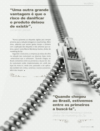 sensor varejo :: 13
SOLUções ::
“Nunca quisemos as etiquetas rígidas pois sempre
achamos que a solução estragaria o visual da loja. Além
disso, sabemos que seriam gastos tempo e dinheiro
com a aplicação das etiquetas e não achamos que va-
leria a pena”, conta Marcio Mendonça Santos, diretor de
marketing da Zip.
Segundo o executivo, a empresa já estava de olho
na solução das costuráveis ao observar lojas norte
-americanas que a utilizavam. “Quando chegou ao
Brasil, estivemos entre os primeiros a buscá-la”, diz.
As costuráveis estão implementadas em 100% das
lojas da marca e, neste ano, passarão a ser aplica-
das também em cintos, carteiras e outros acessórios,
além das roupas.
“Quando chegou
ao Brasil, estivemos
entre os primeiros
a buscá-la”,
conta Marcio Mendonça Santos,
diretor de marketing da Zip.
“Uma outra grande
vantagem é que o
risco de danificar
o produto deixou
de existir”,
comenta Libman
 