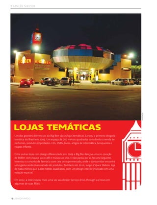 16 :: sensor varejo
:: caso de sucesso
Um dos grandes diferenciais da Big Ben são as lojas temáticas. Lançou a primeira drogaria
temática do Brasil em 2003. Um espaço de 700 metros quadrados com direito a venda de
perfumes, produtos importados, CDs, DVDs, livros, artigos de informática, brinquedos e
roupas infantis.
Entre outras lojas com design diferenciado, em 2009 a Big Ben lançou uma no coração
de Belém com espaço para café e música ao vivo. E não parou por aí. No ano seguinte,
inventou o conceito de farmácia com cara de supermercado, onde o consumidor encontra
uma gama ainda mais variada de produtos. Também em 2010, surge a Space Station, loja
de nada menos que 1.200 metros quadrados, com um design interior inspirado em uma
estação espacial.
Em 2012, a rede inovou mais uma vez ao oferecer serviço drive-through 24 horas em
algumas de suas filiais.
LOJAS TEMÁTICAS
divulgação
 