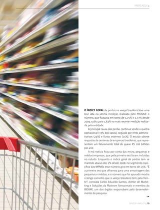 sensor varejo :: 19
mercado ::
O índice geral de perdas no varejo brasileiro teve uma
leve alta na última medição realizada pelo PROVAR: o
número, que flutuava em torno de 1,75% e 1,77% desde
2009, subiu para 1,83% na mais recente medição realiza-
da pela entidade.
A principal causa das perdas continua sendo a quebra
operacional (33% dos casos), seguida por erros adminis-
trativos (24%) e furtos externos (15%). O estudo obteve
respostas de centenas de empresas brasileiras, que repre-
sentam um faturamento total de quase R$ 100 bilhões
por ano.
A má notícia ficou por conta das micro, pequenas e
médias empresas, que pela primeira vez foram incluídas
no estudo. Enquanto o índice geral de perdas tem se
mantido abaixo dos 2% desde 2008, no segmento espe-
cífico das MPMEs esse número gira em torno de 15%. “É
a primeira vez que olhamos para uma amostragem das
pequenas e médias, e o número que foi apurado mostra
o longo caminho que o varejo brasileiro tem pela fren-
te”, constata Carlos Eduardo Santos, diretor de Marke-
ting e Soluções da Plastrom Sensormatic e membro do
IBEVAR, um dos órgãos responsáveis pelo desenvolvi-
mento da pesquisa.
 