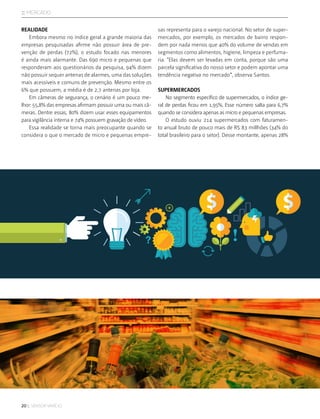 20 :: sensor varejo
:: mercado
REALIDADE
Embora mesmo no índice geral a grande maioria das
empresas pesquisadas afirme não possuir área de pre-
venção de perdas (72%), o estudo focado nas menores
é ainda mais alarmante. Das 690 micro e pequenas que
responderam aos questionários da pesquisa, 94% dizem
não possuir sequer antenas de alarmes, uma das soluções
mais acessíveis e comuns de prevenção. Mesmo entre os
6% que possuem, a média é de 2,7 antenas por loja.
Em câmeras de segurança, o cenário é um pouco me-
lhor: 55,8% das empresas afirmam possuir uma ou mais câ-
meras. Dentre essas, 80% dizem usar esses equipamentos
para vigilância interna e 74% possuem gravação de vídeo.
Essa realidade se torna mais preocupante quando se
considera o que o mercado de micro e pequenas empre-
sas representa para o varejo nacional. No setor de super-
mercados, por exemplo, os mercados de bairro respon-
dem por nada menos que 40% do volume de vendas em
segmentos como alimentos, higiene, limpeza e perfuma-
ria. “Elas devem ser levadas em conta, porque são uma
parcela significativa do nosso setor e podem apontar uma
tendência negativa no mercado”, observa Santos.
SUPERMERCADOS
No segmento específico de supermercados, o índice ge-
ral de perdas ficou em 1,95%. Esse número salta para 6,7%
quando se considera apenas as micro e pequenas empresas.
O estudo ouviu 214 supermercados com faturamen-
to anual bruto de pouco mais de R$ 83 millhões (34% do
total brasileiro para o setor). Desse montante, apenas 28%
 