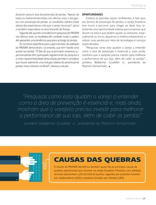 sensor varejo :: 21
mercado ::
disseram possuir área de prevenção de perdas. “Apesar de
todos os investimentos feitos nos últimos anos e dos gas-
tos com prevenção de perdas, os resultados obtidos estão
abaixo das expectativas e do que o varejo necessita”, opina
o também especialista na área Eduardo de Araújo.
Segundoele,quedeuconsultoriaempesquisasdoPROVAR
nos últimos anos, os resultados têm oscilado muito e podem
até apresentar uma tendência para piora ao longo do tempo.
Os números específicos para supermercados da avaliação
do PROVAR demonstram, no entanto, que tem havido uma
queda nas perdas. “O fato de que as principais empresas su-
permercadistas têm participado regularmente da pesquisa e
a maior representatividade desta edição permitem considerar
que houve realmente uma redução relativa do percentual de
perdas nessa indústria no Brasil”, observa o estudo.
“Pesquisas como esta ajudam o varejo a entender
como a área de prevenção é essencial e, mais ainda,
mostram que o varejista precisa investir para melhorar
a performance de sua loja, além de coibir as perdas”
pondera Waldemar Scudeller Jr., presidente da Plastrom Sensormatic.
O estudo do PROVAR identificou também quais são as principais causas de
quebras operacionais que ocorrem no varejo brasileiro. Produtos com validade
vencida representam 32% do total de quebra, seguidos por produtos furtados
por colaboradores (20%) e produtos furtados por clientes (18%).
OPORTUNIDADES
Embora as opiniões sejam conflitantes, é fato que,
em termos de prevenção de perdas, o varejo brasileiro
tem muito a percorrer para chegar ao ideal. Isso re-
presenta uma oportunidade valiosa para empresas que
atuam na área e que podem ajudar os varejistas, espe-
cialmente os micro, pequenos e médios empresários, a
reduzir suas perdas por meio de tecnologias e serviços
especializados.
“Pesquisas como esta ajudam o varejo a entender
como a área de prevenção é essencial e, mais ainda,
mostram que o varejista precisa investir para melhorar
a performance de sua loja, além de coibir as perdas”,
pondera Waldemar Scudeller Jr., presidente da
Plastrom Sensormatic.
CAUSAS DAS QUEBRAS
 